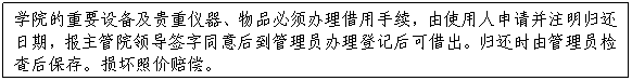 文本框:学院的重要设备及贵重仪器、物品必须办理借用手续，由使用人申请并注明归还日期，报主管院领导签字同意后到管理员办理登记后可借出。归还时由管理员检查后保存。损坏照价赔偿。